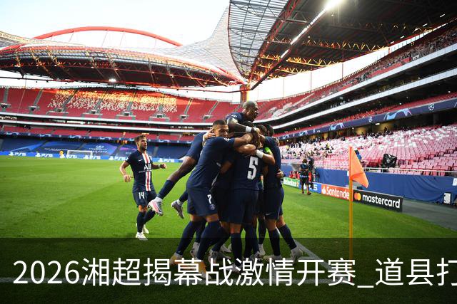 2026湘超揭幕战激情开赛 道县打造湘超联赛暖心第二现场